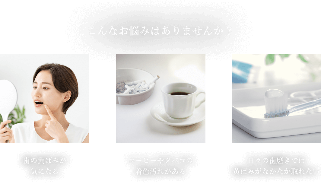 こんなお悩みはありませんか？ 歯の黄ばみが気になる　コーヒーやタバコの着色汚れがある 日々の歯磨きでは黄ばみがなかなか取れない